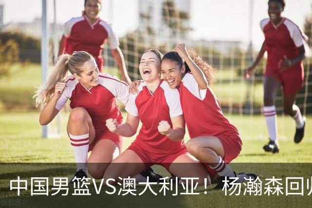 中国男篮VS澳大利亚！杨瀚森回归首秀，搭档王俊杰，CCTV5直播