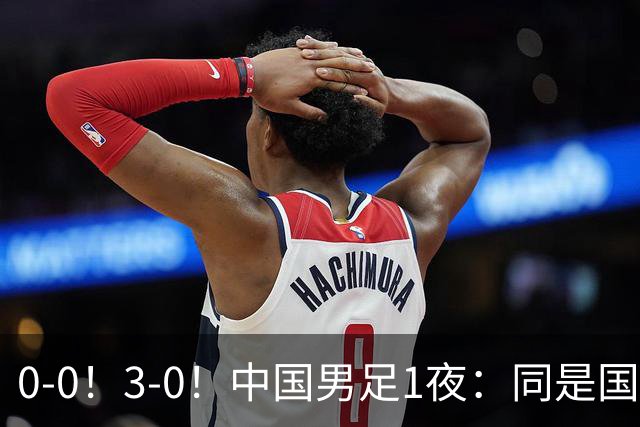 0-0！3-0！中国男足1夜：同是国家队，差距这么大？老大哥没面子