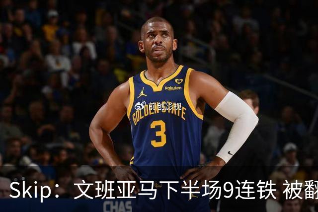 Skip：文班亚马下半场9连铁 被翻盘他也是罪魁祸首之一